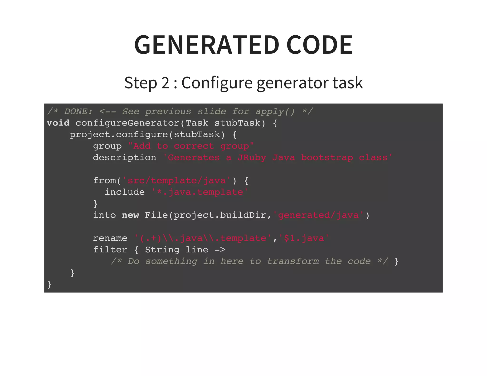 GENERATED CODE
Step 2 : Configure generator task
/* DONE: <-- See previous slide for apply() */
void configureGenerator(Task stubTask) {
project.configure(stubTask) {
group "Add to correct group"
description 'Generates a JRuby Java bootstrap class'
from('src/template/java') {
include '*.java.template'
}
into new File(project.buildDir,'generated/java')
rename '(.+).java.template','$1.java'
filter { String line ->
/* Do something in here to transform the code */ }
}
}
 