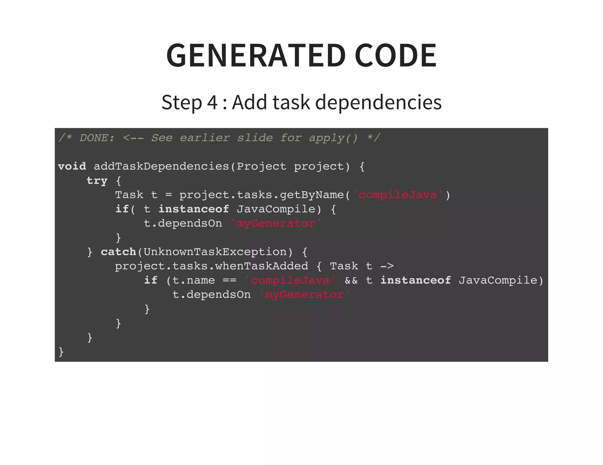 GENERATED CODE
Step 4 : Add task dependencies
/* DONE: <-- See earlier slide for apply() */
void addTaskDependencies(Project project) {
try {
Task t = project.tasks.getByName('compileJava')
if( t instanceof JavaCompile) {
t.dependsOn 'myGenerator'
}
} catch(UnknownTaskException) {
project.tasks.whenTaskAdded { Task t ->
if (t.name == 'compileJava' && t instanceof JavaCompile) {
t.dependsOn 'myGenerator'
}
}
}
}
 