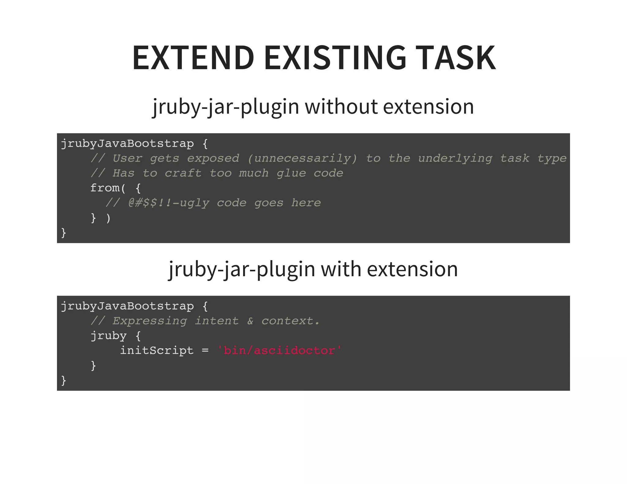 EXTEND EXISTING TASK
jruby-jar-plugin without extension
jrubyJavaBootstrap {
// User gets exposed (unnecessarily) to the underlying task type
// Has to craft too much glue code
from( {
// @#$$!!-ugly code goes here
} )
}
jruby-jar-plugin with extension
jrubyJavaBootstrap {
// Expressing intent & context.
jruby {
initScript = 'bin/asciidoctor'
}
}
 