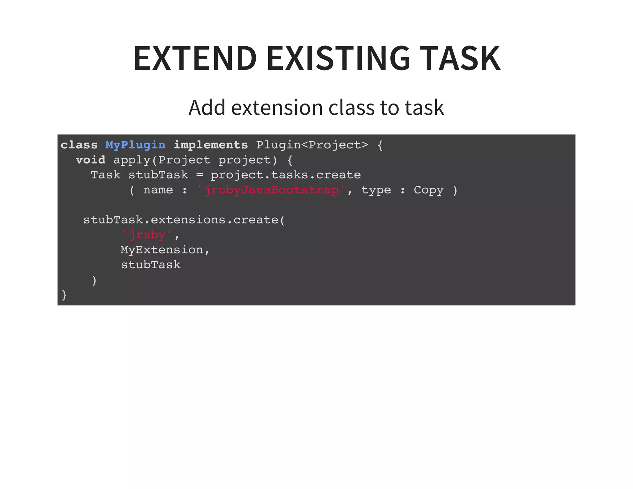 EXTEND EXISTING TASK
Add extension class to task
class MyPlugin implements Plugin<Project> {
void apply(Project project) {
Task stubTask = project.tasks.create
( name : 'jrubyJavaBootstrap', type : Copy )
stubTask.extensions.create(
'jruby',
MyExtension,
stubTask
)
}
 