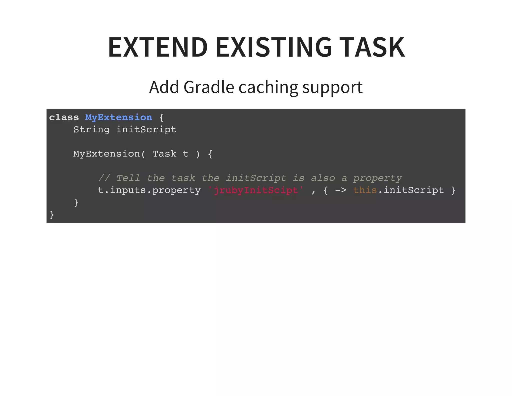 EXTEND EXISTING TASK
Add Gradle caching support
class MyExtension {
String initScript
MyExtension( Task t ) {
// Tell the task the initScript is also a property
t.inputs.property 'jrubyInitScipt' , { -> this.initScript }
}
}
 