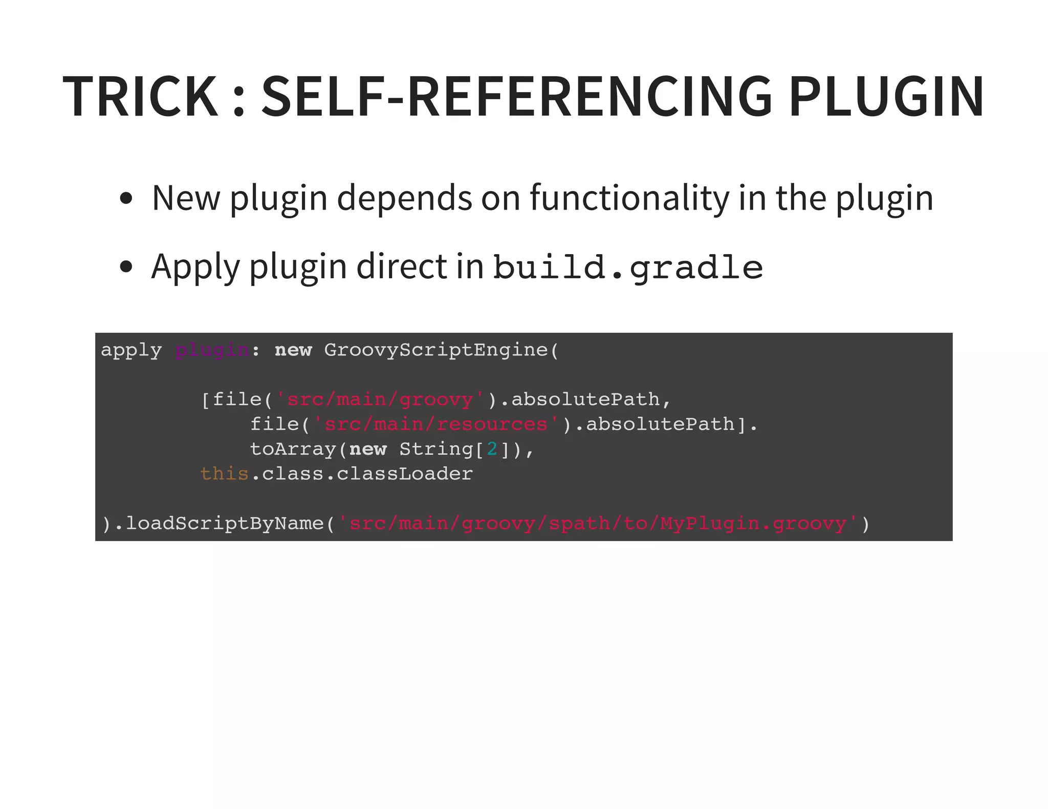 TRICK : SELF-REFERENCING PLUGIN
New plugin depends on functionality in the plugin
Apply plugin direct in build.gradle
apply plugin: new GroovyScriptEngine(
[file('src/main/groovy').absolutePath,
file('src/main/resources').absolutePath].
toArray(new String[2]),
this.class.classLoader
).loadScriptByName('src/main/groovy/spath/to/MyPlugin.groovy')
 