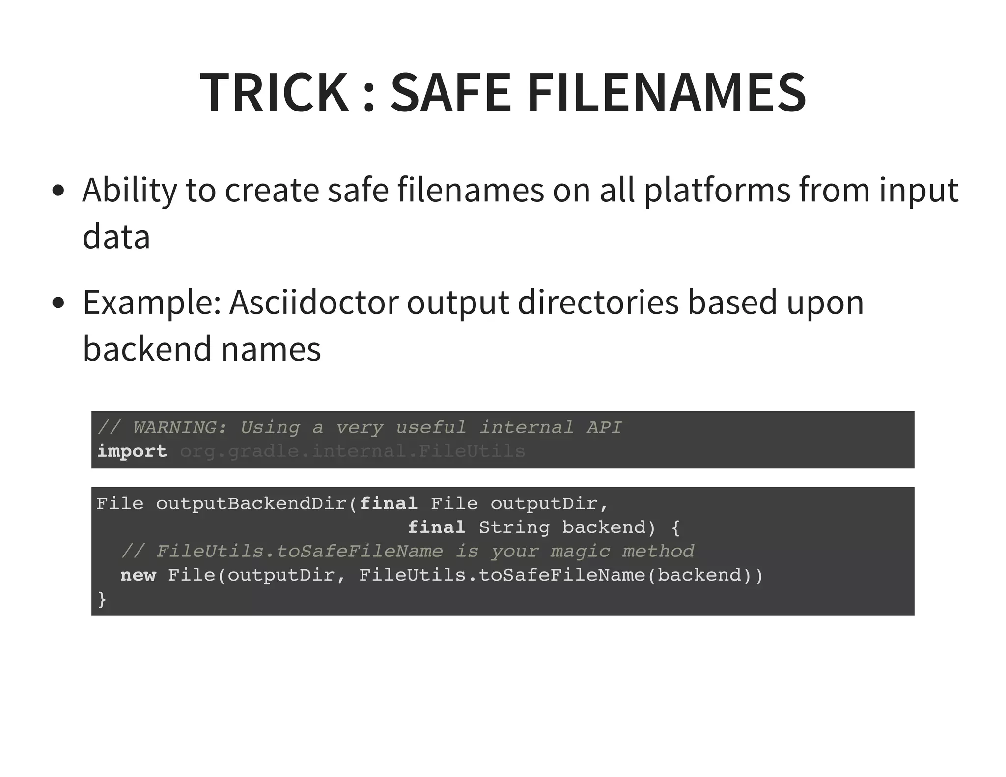 TRICK : SAFE FILENAMES
Ability to create safe filenames on all platforms from input
data
Example: Asciidoctor output directories based upon
backend names
// WARNING: Using a very useful internal API
import org.gradle.internal.FileUtils
File outputBackendDir(final File outputDir,
final String backend) {
// FileUtils.toSafeFileName is your magic method
new File(outputDir, FileUtils.toSafeFileName(backend))
}
 
