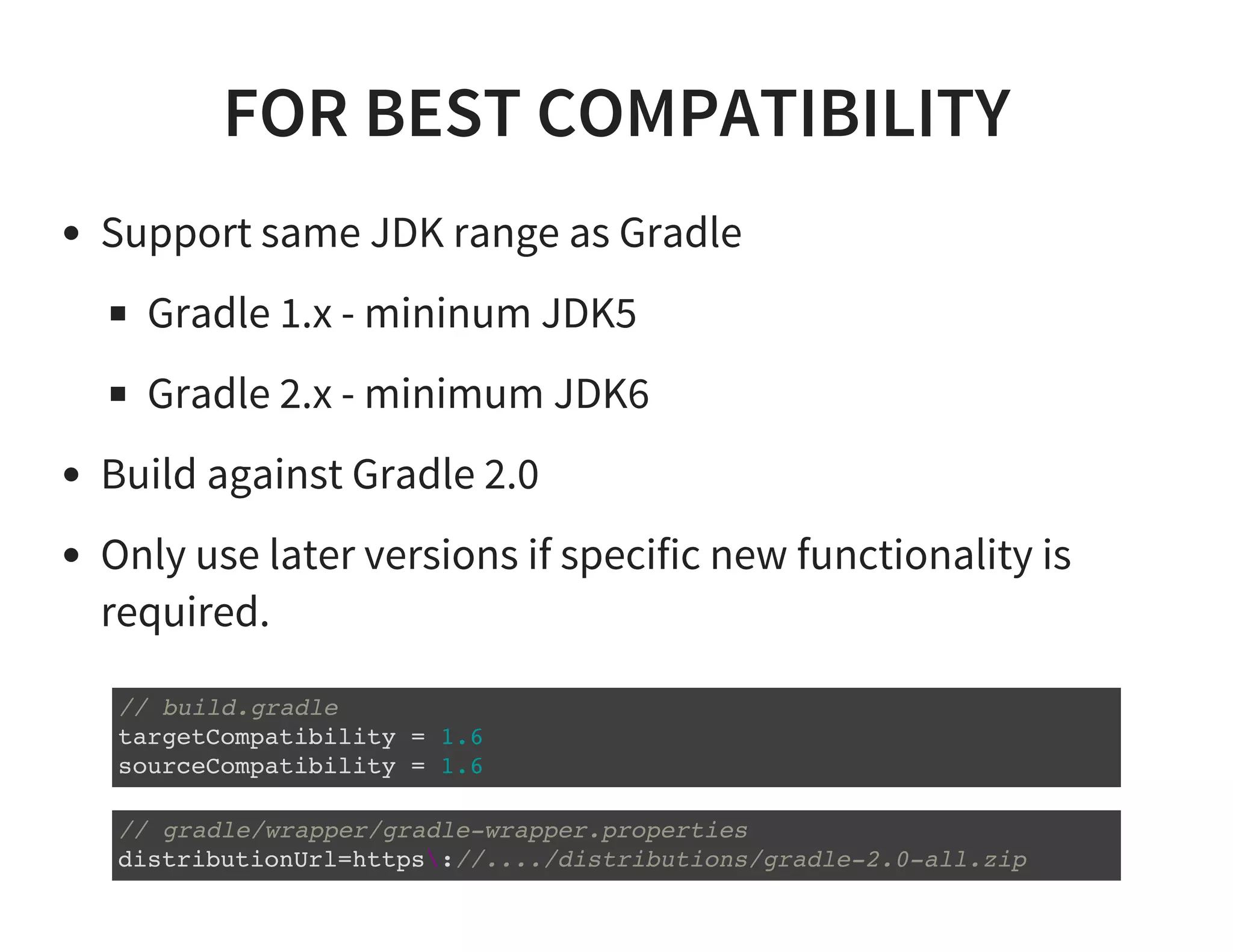 FOR BEST COMPATIBILITY
Support same JDK range as Gradle
Gradle 1.x - mininum JDK5
Gradle 2.x - minimum JDK6
Build against Gradle 2.0
Only use later versions if specific new functionality is
required.
// build.gradle
targetCompatibility = 1.6
sourceCompatibility = 1.6
// gradle/wrapper/gradle-wrapper.properties
distributionUrl=https://..../distributions/gradle-2.0-all.zip
 