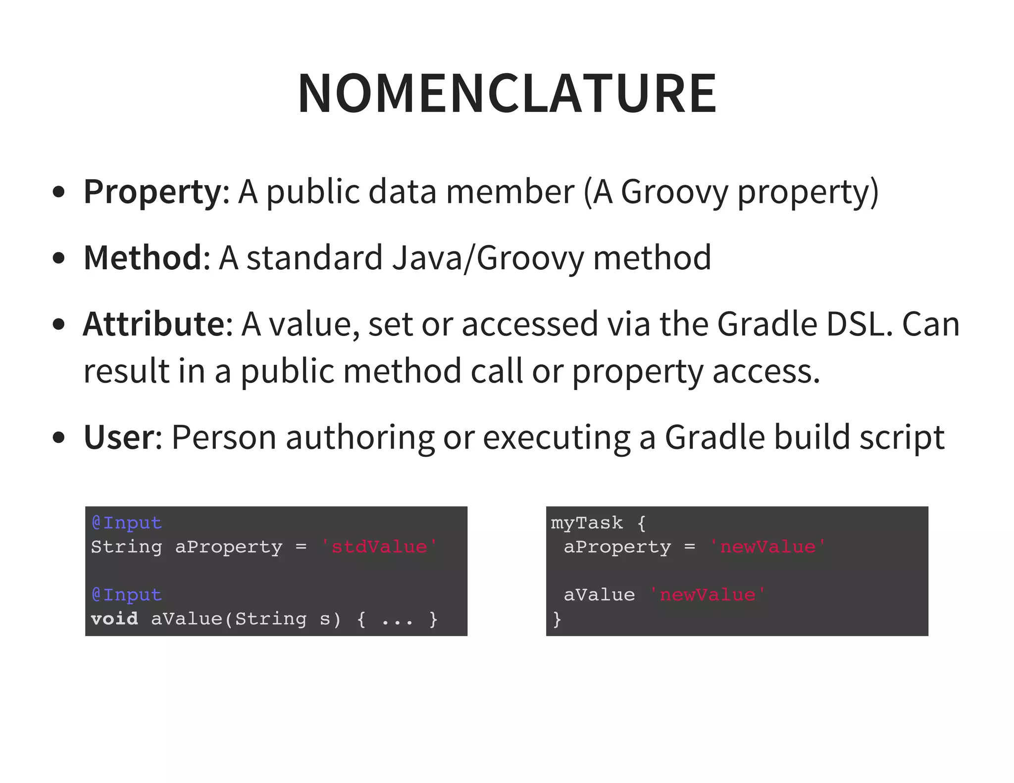 NOMENCLATURE
Property: A public data member (A Groovy property)
Method: A standard Java/Groovy method
Attribute: A value, set or accessed via the Gradle DSL. Can
result in a public method call or property access.
User: Person authoring or executing a Gradle build script
@Input
String aProperty = 'stdValue'
@Input
void aValue(String s) { ... }
myTask {
aProperty = 'newValue'
aValue 'newValue'
}
 