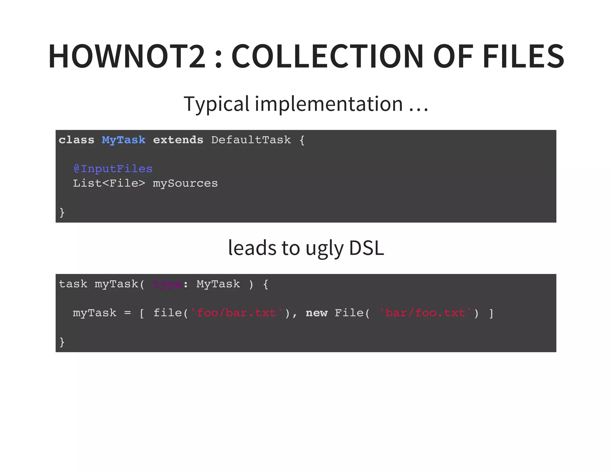HOWNOT2 : COLLECTION OF FILES
Typical implementation …
class MyTask extends DefaultTask {
@InputFiles
List<File> mySources
}
leads to ugly DSL
task myTask( type: MyTask ) {
myTask = [ file('foo/bar.txt'), new File( 'bar/foo.txt') ]
}
 