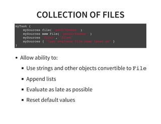 COLLECTION OF FILES
myTask {
mySources file( 'path/foobar' )
mySources new File( 'path2/foobar' )
mySources 'file3', 'file4'
mySources { "lazy evaluate file name later on" }
}
Allow ability to:
Use strings and other objects convertible to File
Append lists
Evaluate as late as possible
Reset default values
 