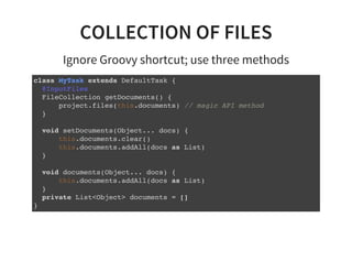COLLECTION OF FILES
Ignore Groovy shortcut; use three methods
class MyTask extends DefaultTask {
@InputFiles
FileCollection getDocuments() {
project.files(this.documents) // magic API method
}
void setDocuments(Object... docs) {
this.documents.clear()
this.documents.addAll(docs as List)
}
void documents(Object... docs) {
this.documents.addAll(docs as List)
}
private List<Object> documents = []
}
 