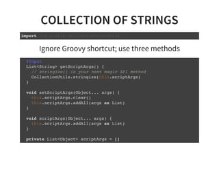 COLLECTION OF STRINGS
import org.gradle.util.CollectionUtils
Ignore Groovy shortcut; use three methods
@Input
List<String> getScriptArgs() {
// stringize() is your next magic API method
CollectionUtils.stringize(this.scriptArgs)
}
void setScriptArgs(Object... args) {
this.scriptArgs.clear()
this.scriptArgs.addAll(args as List)
}
void scriptArgs(Object... args) {
this.scriptArgs.addAll(args as List)
}
private List<Object> scriptArgs = []
 