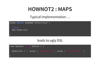 HOWNOT2 : MAPS
Typical implementation …
class MyTask extends DefaultTask {
@Input
Map myOptions
}
leads to ugly DSL
task myTask( type: MyTask ) {
myOptions = [ prop1 : 'foo/bar.txt', prop2 : 'bar/foo.txt' ]
}
 