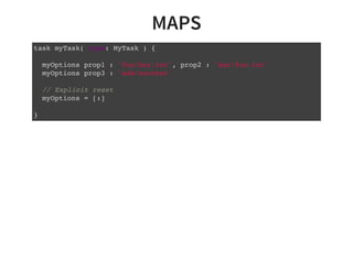 MAPS
task myTask( type: MyTask ) {
myOptions prop1 : 'foo/bar.txt', prop2 : 'bar/foo.txt'
myOptions prop3 : 'add/another'
// Explicit reset
myOptions = [:]
}
 