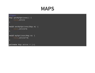 MAPS
@Input
Map getMyOptions() {
this.attrs
}
void setMyOptions(Map m) {
this.attrs=m
}
void myOptions(Map m) {
this.attrs+=m
}
private Map attrs = [:]
 