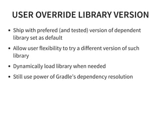 USER OVERRIDE LIBRARY VERSION
Ship with prefered (and tested) version of dependent
library set as default
Allow user flexibility to try a different version of such
library
Dynamically load library when needed
Still use power of Gradle’s dependency resolution
 