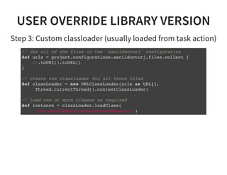 USER OVERRIDE LIBRARY VERSION
Step 3: Custom classloader (usually loaded from task action)
// Get all of the files in the `asciidoctorj` configuration
def urls = project.configurations.asciidoctorj.files.collect {
it.toURI().toURL()
}
// Create the classloader for all those files
def classLoader = new URLClassLoader(urls as URL[],
Thread.currentThread().contextClassLoader)
// Load one or more classes as required
def instance = classLoader.loadClass(
'org.asciidoctor.Asciidoctor$Factory')
 
