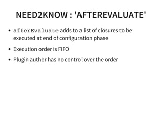 NEED2KNOW : 'AFTEREVALUATE'
afterEvaluate adds to a list of closures to be
executed at end of configuration phase
Execution order is FIFO
Plugin author has no control over the order
 