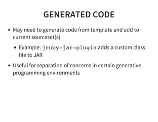 GENERATED CODE
May need to generate code from template and add to
current sourceset(s)
Example: jruby-jar-plugin adds a custom class
file to JAR
Useful for separation of concerns in certain generative
programming environments
 