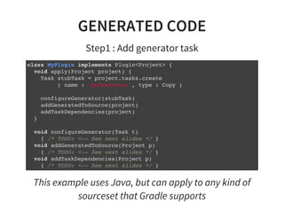 GENERATED CODE
Step1 : Add generator task
class MyPlugin implements Plugin<Project> {
void apply(Project project) {
Task stubTask = project.tasks.create
( name : 'myGenerator', type : Copy )
configureGenerator(stubTask)
addGeneratedToSource(project)
addTaskDependencies(project)
}
void configureGenerator(Task t)
{ /* TODO: <-- See next slides */ }
void addGeneratedToSource(Project p)
{ /* TODO: <-- See next slides */ }
void addTaskDependencies(Project p)
{ /* TODO: <-- See next slides */ }
}
This example uses Java, but can apply to any kind of
sourceset that Gradle supports
 