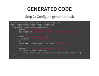 GENERATED CODE
Step 2 : Configure generator task
/* DONE: <-- See previous slide for apply() */
void configureGenerator(Task stubTask) {
project.configure(stubTask) {
group "Add to correct group"
description 'Generates a JRuby Java bootstrap class'
from('src/template/java') {
include '*.java.template'
}
into new File(project.buildDir,'generated/java')
rename '(.+).java.template','$1.java'
filter { String line ->
/* Do something in here to transform the code */ }
}
}
 
