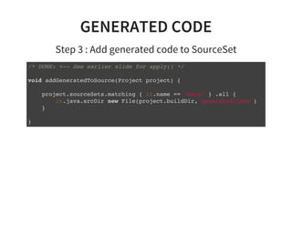 GENERATED CODE
Step 3 : Add generated code to SourceSet
/* DONE: <-- See earlier slide for apply() */
void addGeneratedToSource(Project project) {
project.sourceSets.matching { it.name == "main" } .all {
it.java.srcDir new File(project.buildDir,'generated/java')
}
}
 