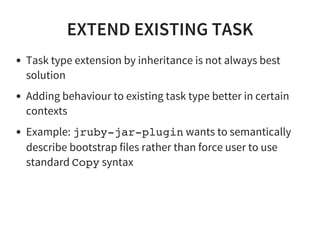 EXTEND EXISTING TASK
Task type extension by inheritance is not always best
solution
Adding behaviour to existing task type better in certain
contexts
Example: jruby-jar-plugin wants to semantically
describe bootstrap files rather than force user to use
standard Copy syntax
 