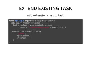 EXTEND EXISTING TASK
Add extension class to task
class MyPlugin implements Plugin<Project> {
void apply(Project project) {
Task stubTask = project.tasks.create
( name : 'jrubyJavaBootstrap', type : Copy )
stubTask.extensions.create(
'jruby',
MyExtension,
stubTask
)
}
 