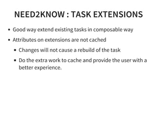 NEED2KNOW : TASK EXTENSIONS
Good way extend existing tasks in composable way
Attributes on extensions are not cached
Changes will not cause a rebuild of the task
Do the extra work to cache and provide the user with a
better experience.
 