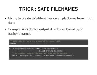 TRICK : SAFE FILENAMES
Ability to create safe filenames on all platforms from input
data
Example: Asciidoctor output directories based upon
backend names
// WARNING: Using a very useful internal API
import org.gradle.internal.FileUtils
File outputBackendDir(final File outputDir,
final String backend) {
// FileUtils.toSafeFileName is your magic method
new File(outputDir, FileUtils.toSafeFileName(backend))
}
 