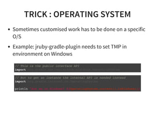 TRICK : OPERATING SYSTEM
Sometimes customised work has to be done on a specific
O/S
Example: jruby-gradle-plugin needs to set TMP in
environment on Windows
// This is the public interface API
import org.gradle.nativeplatform.platform.OperatingSystem
// But to get an instance the internal API is needed instead
import org.gradle.internal.os.OperatingSystem
println "Are we on Windows? ${OperatingSystem.current().isWindows()}
 
