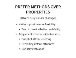 PREFER METHODS OVER
PROPERTIES
( IOW To assign or not to assign )
Methods provide more flexibility
Tend to provide better readability
Assignment is better suited towards
One-shot attribute setting
Overriding default attributes
Non-lazy evaluation
 