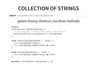 COLLECTION OF STRINGS
import org.gradle.util.CollectionUtils
Ignore Groovy shortcut; use three methods
@Input
List<String> getScriptArgs() {
// stringize() is your next magic API method
CollectionUtils.stringize(this.scriptArgs)
}
void setScriptArgs(Object... args) {
this.scriptArgs.clear()
this.scriptArgs.addAll(args as List)
}
void scriptArgs(Object... args) {
this.scriptArgs.addAll(args as List)
}
private List<Object> scriptArgs = []
 
