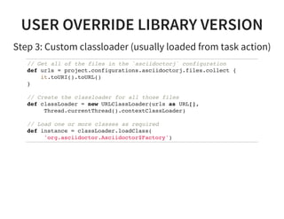 USER OVERRIDE LIBRARY VERSION
Step 3: Custom classloader (usually loaded from task action)
// Get all of the files in the `asciidoctorj` configuration
def urls = project.configurations.asciidoctorj.files.collect {
it.toURI().toURL()
}
// Create the classloader for all those files
def classLoader = new URLClassLoader(urls as URL[],
Thread.currentThread().contextClassLoader)
// Load one or more classes as required
def instance = classLoader.loadClass(
'org.asciidoctor.Asciidoctor$Factory')
 
