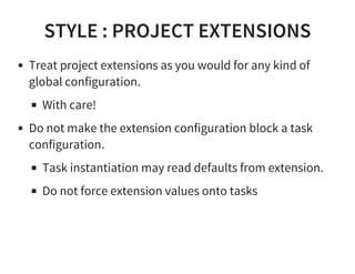 STYLE : PROJECT EXTENSIONS
Treat project extensions as you would for any kind of
global configuration.
With care!
Do not make the extension configuration block a task
configuration.
Task instantiation may read defaults from extension.
Do not force extension values onto tasks
 