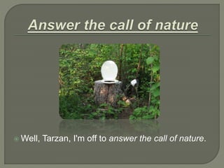 Well, Tarzan, I'm off to answer the call of nature.
 
