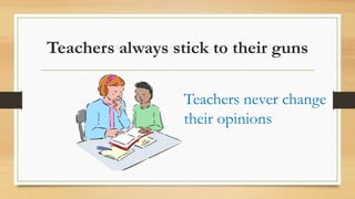 Teachers always stick to their guns
Teachers never change
their opinions
 
