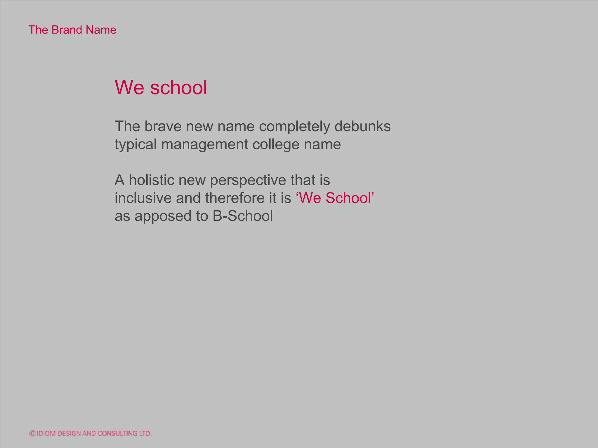 The Brand Name




             We school
             The brave new name completely debunks
             typical management college name

             A holistic new perspective that is
             inclusive and therefore it is ‘We School’
             as apposed to B-School
 