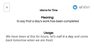 Idioms for Time
Meaning:
to say that a day's work has been completed
Usage:
We have been at this for hours; let's call it a day and come
back tomorrow when we are fresh.
12
 