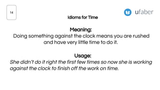 Idioms for Time
Meaning:
Doing something against the clock means you are rushed
and have very little time to do it.
Usage:
She didn’t do it right the first few times so now she is working
against the clock to finish off the work on time.
14
 