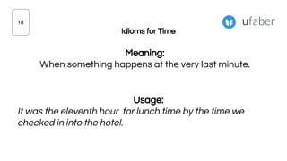 Idioms for Time
Meaning:
When something happens at the very last minute.
Usage:
It was the eleventh hour for lunch time by the time we
checked in into the hotel.
18
 