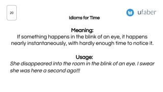 Idioms for Time
Meaning:
If something happens in the blink of an eye, it happens
nearly instantaneously, with hardly enough time to notice it.
Usage:
She disappeared into the room in the blink of an eye. I swear
she was here a second ago!!!
20
 