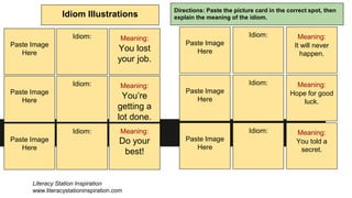 Idiom Illustrations
Directions: Paste the picture card in the correct spot, then
explain the meaning of the idiom.
Paste Image
Here
Idiom: Meaning:
You lost
your job.
Paste Image
Here
Paste Image
Here
Idiom:
Idiom:
Meaning:
You’re
getting a
lot done.
Meaning:
Do your
best!
Paste Image
Here
Idiom: Meaning:
It will never
happen.
Paste Image
Here
Paste Image
Here
Idiom:
Idiom:
Meaning:
Hope for good
luck.
Meaning:
You told a
secret.
Literacy Station Inspiration
www.literacystationinspiration.com
 