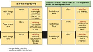 Idiom Illustrations
Directions: Paste the picture card in the correct spot, then
explain the meaning of the idiom.
Paste Image
Here
Idiom: Meaning:
Wanting to
know things
may get you
in trouble.
Paste Image
Here
Paste Image
Here
Idiom:
Idiom:
Meaning:
This is really
difficult to see
or find.
Meaning:
Positive
results come
from bad
things.
Paste Image
Here
Idiom: Meaning:
Go to bed.
Paste Image
Here
Paste Image
Here
Idiom:
Idiom:
Meaning:
Good things can
come from
unexpected
places..
Meaning:
You’re making
a lot of
progress.
Literacy Station Inspiration
www.literacystationinspiration.com
 