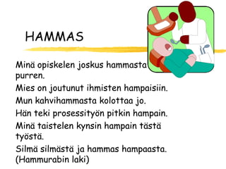 HAMMAS

Minä opiskelen joskus hammasta
purren.
Mies on joutunut ihmisten hampaisiin.
Mun kahvihammasta kolottaa jo.
Hän teki prosessityön pitkin hampain.
Minä taistelen kynsin hampain tästä
työstä.
Silmä silmästä ja hammas hampaasta.
(Hammurabin laki)
 