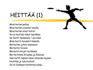 HEITTÄÄ (1)
Minä heitän palloa.
Minä heitän avaimet sinulle.
Minä heitän sinut kotiin.
Arvio heittää tuhat markkaa.
Se heitti henkensä / veivinsä.
Minä heitin hyvästit hänelle.
Mä heitän jotain naamaani.
Mä heitin toivoni.
Mä heitin kirjat nurkkaan.
Me heitimme kruunaa ja klaavaa.
Hän heitti lapsen oman onnensa nojaan.
Heititkö jo talviturkin?
Se oli hukkaan heitettyä aikaa.
 