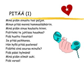 PITÄÄ (1)
Minä pidän sinusta tosi paljon.
Minun pitää mennä hammaslääkäriin.
Minä pidän sinua kaulasta kiinni.
Pidittekö te juhlissa hauskaa?
Pidä huolta itsestäsi!
Se pitää paikkansa.
Hän kyllä pitää puolensa!
Pidätkö sinä seuraa minulle?
Pidä pääsi kylmänä!
Minä pidän silmät auki.
Pidä varasi!
 