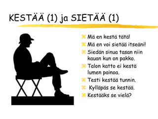 KESTÄÄ (1) ja SIETÄÄ (1)

                Mä en kestä tätä!
                Mä en voi sietää itseäni!
                Siedän sinua tasan niin
                 kauan kun on pakko.
                Talon katto ei kestä
                 lumen painoa.
                Testi kestää tunnin.
                Kylläpäs se kestää.
                Kestääks se vielä?
 