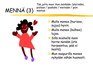 Tää juttu meni ihan mönkään /plörinäks,
            pieleen / paskaks / metsään / päin
MENNÄ (3)   mäntyä



                      Mulla menee (hurisee,
                       sujuu) hyvin.
                      Mulla menee (kulkee)
                       lujaa.
                      Sillä miehellä meni
                       herne nenään (ote
                       herpaantuu, pää ei
                       kestä).
                      Mun naapurilla menee
                       nykyään vähän huonosti.
 