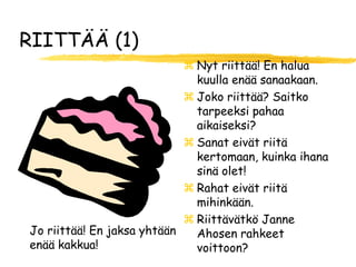 RIITTÄÄ (1)
                             Nyt riittää! En halua
                              kuulla enää sanaakaan.
                             Joko riittää? Saitko
                              tarpeeksi pahaa
                              aikaiseksi?
                             Sanat eivät riitä
                              kertomaan, kuinka ihana
                              sinä olet!
                             Rahat eivät riitä
                              mihinkään.
                             Riittävätkö Janne
Jo riittää! En jaksa yhtään   Ahosen rahkeet
enää kakkua!                  voittoon?
 