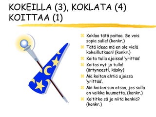 KOKEILLA (3), KOKLATA (4)
KOITTAA (1)
                Koklaa tätä paitaa. Se vois
                 sopia sulle! (konkr.)
                Tätä ideaa mä en ole vielä
                 kokeillutkaan! (konkr.)
                Koita tulla ajoissa! ’yrittää’
                Koitas nyt jo tulla!
                 (ärtyneesti, käsky)
                Mä koitan ehtiä ajoissa
                 ’yrittää’.
                Mä koitan sun otsaa, jos sulla
                 on vaikka kuumetta. (konkr.)
                Koititko sä jo niitä kenkiä?
                 (konkr.)
 