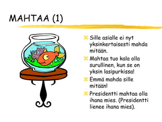 MAHTAA (1)

              Sille asialle ei nyt
               yksinkertaisesti mahda
               mitään.
              Mahtaa tuo kala olla
               surullinen, kun se on
               yksin lasipurkissa!
              Emmä mahda sille
               mitään!
              Presidentti mahtaa olla
               ihana mies. (Presidentti
               lienee ihana mies).
 