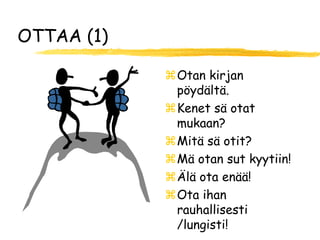 OTTAA (1)

            Otan kirjan
             pöydältä.
            Kenet sä otat
             mukaan?
            Mitä sä otit?
            Mä otan sut kyytiin!
            Älä ota enää!
            Ota ihan
             rauhallisesti
             /lungisti!
 